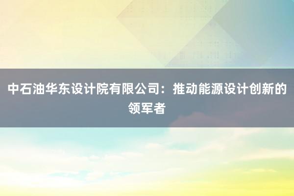 中石油华东设计院有限公司：推动能源设计创新的领军者