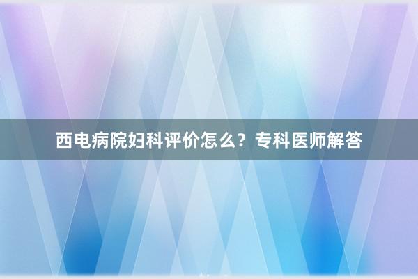 西电病院妇科评价怎么？专科医师解答